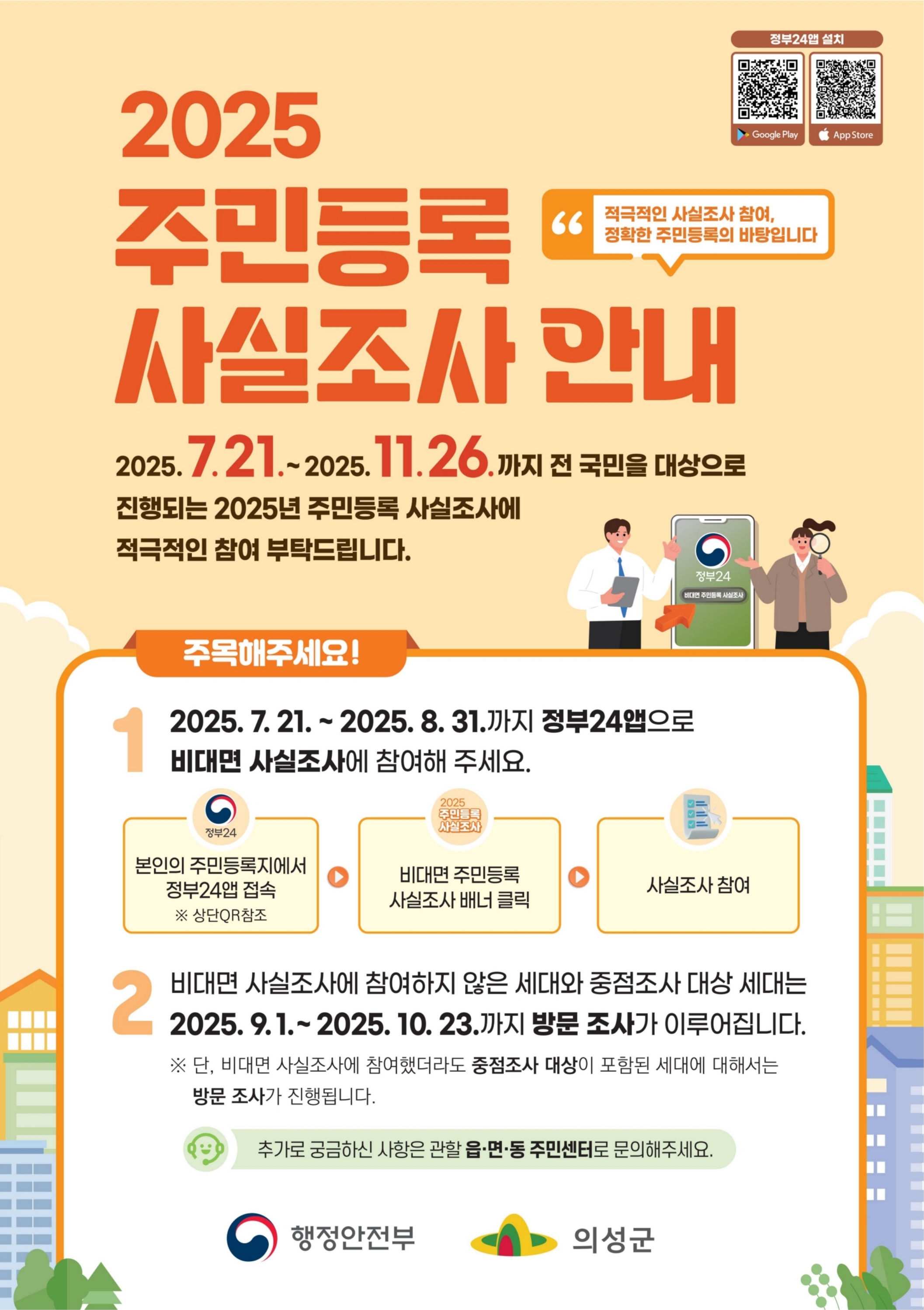 행정안전부 의성군
2025 주민등록 사실조사 안내
2025.7.21.~2025.11.26.까지 전 국민을 대상으로 진행되는 2025년 주민등록 사실조사에 적극적인 참여 부탁드립니다.
적극적인 사실조사 참여, 정확한 주민등록의 바탕입니다.
2025.7.21.~2025.8.31.까지 정부24앱으로 비대면 사실조사에 참여해 주세요.
본인의 주민등록지에서 정부24앱 접속(상단QR참조) → 비대면 주민등록 사실조사 배너 클릭 → 사실조사 참여
비대면 사실조사에 참여하지 않은 세대와 중점조사 대상 세대는 2025.9.1.~2025.10.23.까지 방문 조사가 이루어집니다.
단, 비대면 사실조사에 참여했더라도 중점조사 대상이 포함된 세대에 대해서는 방문 조사가 진행됩니다.
추가로 궁금하신 사항은 관할 읍·면·동 주민센터로 문의해 주세요.