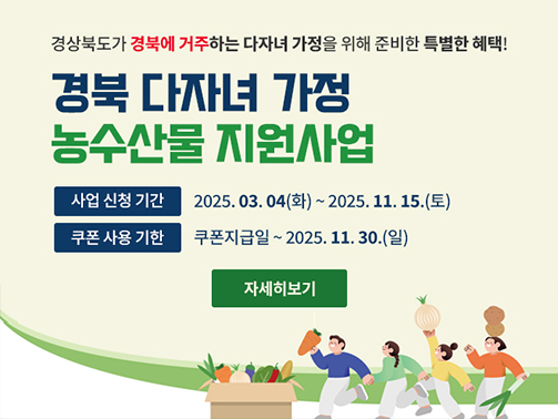 경상북도가 경북에 거주하는 다자녀 가정을 위해 준비한 특별한 혜택! 경북 다자녀 가정 농수산물 지원사업 / 사업 신청 기간 2025. 03. 04(화) ~ 2025. 11. 15.(토) / 쿠폰 사용 기한 쿠폰지급일 ~ 2025. 11. 30.(일) 자세히보기