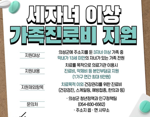 세자녀 이상 가족진료비 지원 / 지원대상 : 의성군에 주소지를 둔 3자녀 이상 가족 중 막내가 13세 미만의 자녀가 있는 가족 전원 / 지원내용 : 치료를 목적으로 의료기관 이용시 진료비, 약제비 등 본인부담금 지원 (1가구 연간 최대 5만원) / 지원제외항목 : 치료목적 이외 건강관리를 위한 진료비 (건강검진, 스케일링, 예방접종, 한의과 등) / 문의처 : 의성군 청년정책과 인구정책팀 (054-830-6562), 주소지 읍·면 사무소