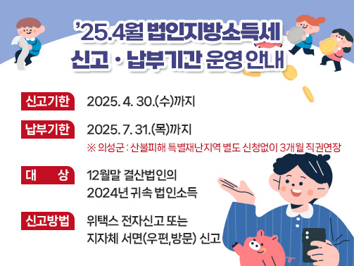 ’25.4월 법인지방소득세
신고ㆍ납부기간 운영 안내
신고기한 : 2025. 4. 30.(수)까지
납부기한 : 2025. 7. 31.(목)까지 ※ 의성군 : 산불피해 특별재난지역 별도 신청없이 3개월 직권연장
대상 : 12월말 결산법인의 2024년 귀속 법인소득
신고방법 : 위택스 전자신고 또는 지자체 서면(우편,방문) 신고
