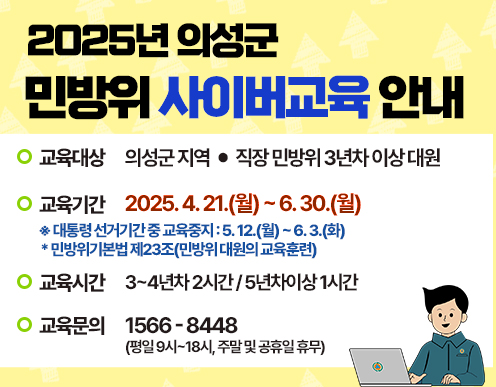 [2025년 의성군 민방위 사이버교육 안내] 교육대상 : 의성군 지역·직장 민방위 3년차 이상 대원 / 교육기간 : 2025년 4. 21.(월) ~ 6. 30.(월) ※대통령 선거기간 중 교육중지 : 5. 12.(월) ~ 6. 3.(화) *민방위기본법 제23조(민방위 대원의 교육훈련) / 교육시간: 3~4년차 2시간 / 5년차 이상 1시간 / 교육문의 : 1566-8448(평일 9시 ~ 18시, 주말 및 공휴일 휴무)