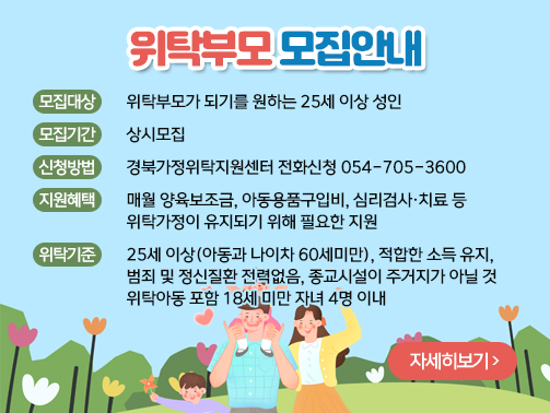 위탁부모 모집안내
모집대상 : 위탁부모가 되기를 원하는 25세 이상 성인
모집기간 : 상시모집
신청방법 : 경북가정위탁지원센터 전화신청 054-705-3600
지원혜택 : 매월 양육보조금, 아동용품구입비, 심리검사·치료 등 위탁가정이 유지되기 위해 필요한 지원
위탁기준 : 25세 이상(아동과 나이차 60세미만), 적합한 소득 유지, 범죄 및 정신질환 전력없음, 종교시설이 주거지가 아닐 것, 위탁아동 포함 18세 미만 자녀 4명 이내
자세히보기