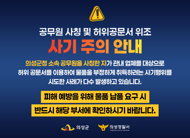 공무원 사칭 및 허위공문서 위조 사기 주의 안내
의성군청 소속 공무원을 사칭한 자가 관내 업체를 대상으로
허위 공문서를 이용하여 물품을 부정하게 취득하려는 사기행위를
시도한 사례가 다수 발생하고 있습니다.
피해 예방을 위해 물품 납품 요구 시
반드시 해당 부서에 확인하시기 바랍니다.
의성군 의성경찰서