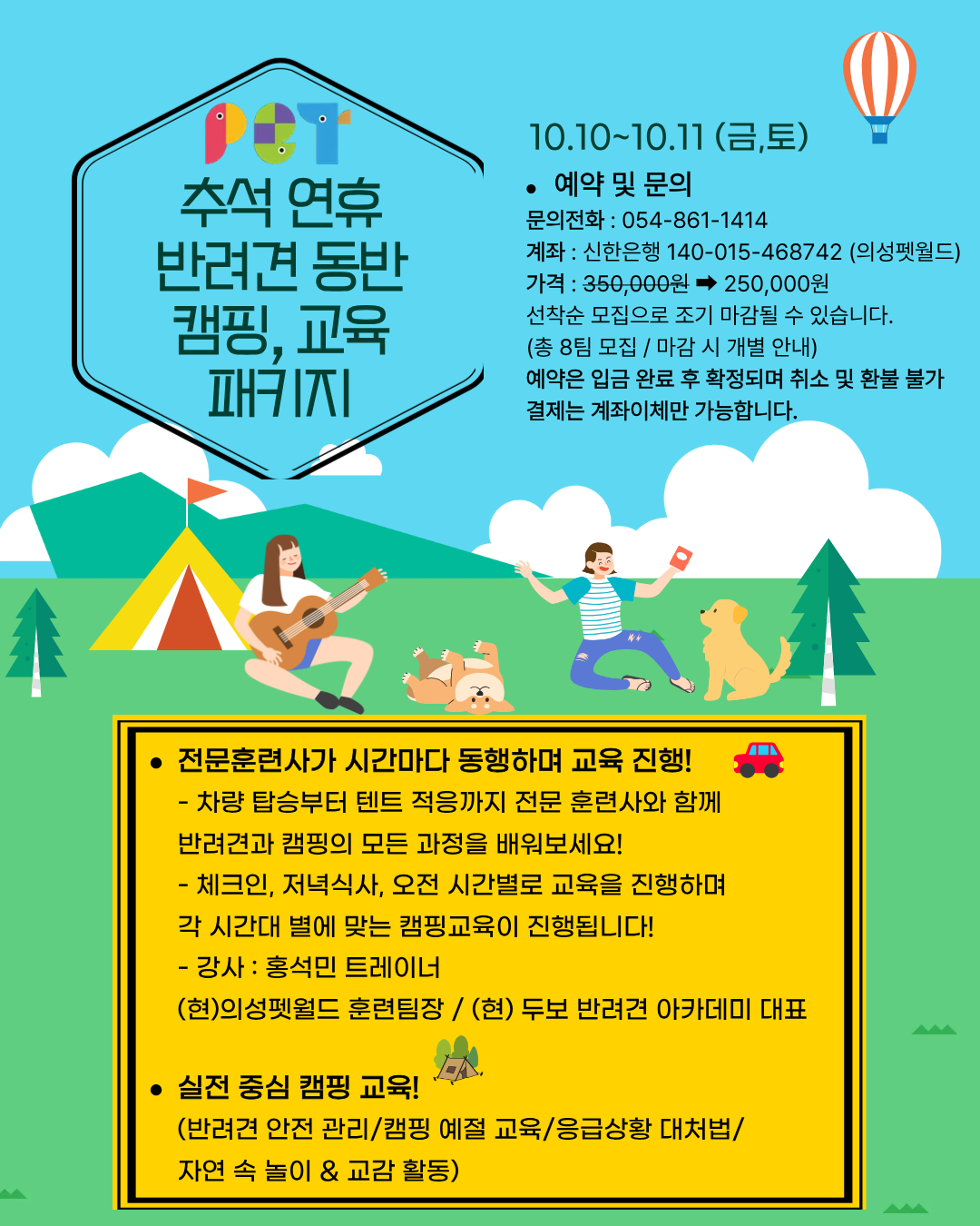 PET
추석 연휴 반려견 동반 캠핑, 교육 패키지
10.10~10.11 (금,토)
● 예약 및 문의
문의전화 : 054-861-1414
계좌 : 신한은행 140-015-468742 (의성펫월드)
가격 : 350,000원 ➡ 250,000원
선착순 모집으로 조기 마감될 수 있습니다.
(총 8팀 모집 / 마감 시 개별 안내)
예약은 입금 완료 후 확정되며 취소 및 환불 불가
결제는 계좌이체만 가능합니다.
● 전문훈련사가 시간마다 동행하며 교육 진행!
차량 탑승부터 텐트 적응까지 전문 훈련사와 함께
반려견과 캠핑의 모든 과정을 배워보세요!
체크인, 저녁식사, 오전 시간별로 교육을 진행하며
각 시간대 별에 맞는 캠핑교육이 진행됩니다!
강사 : 홍석민 트레이너
(현) 의성펫월드 훈련팀장 / (현) 두보 반려견 아카데미 대표
● 실전 중심 캠핑 교육!
(반려견 안전 관리/캠핑 예절 교육/응급상황 대처법/
자연 속 놀이 & 교감 활동)